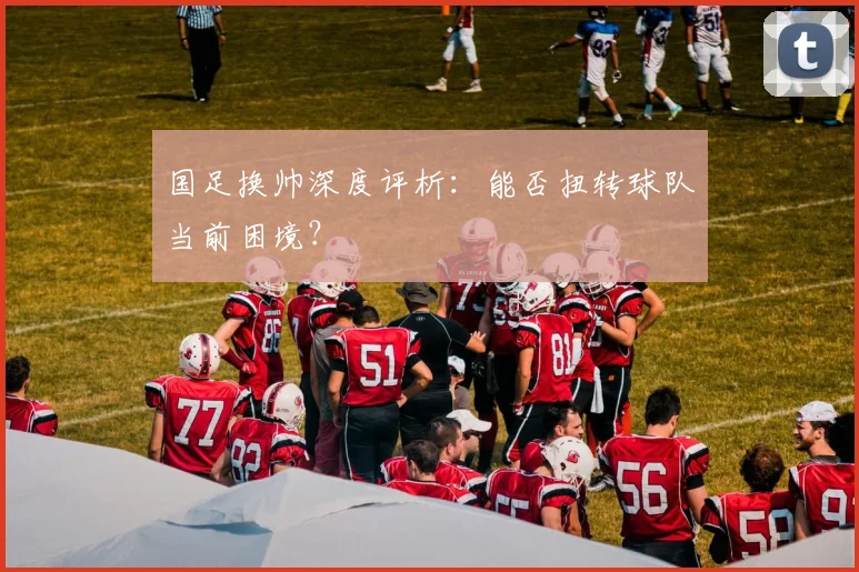 国足换帅深度评析：能否扭转球队当前困境？